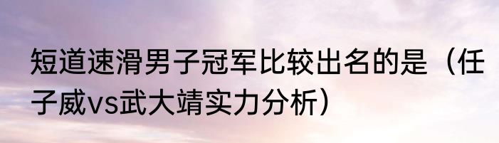短道速滑男子冠军比较出名的是（任子威vs武大靖实力分析）