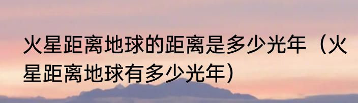 火星距离地球的距离是多少光年（火星距离地球有多少光年）