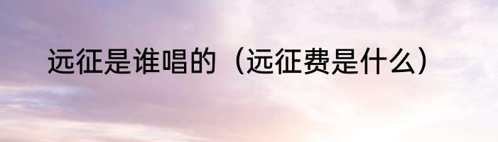 远征是谁唱的（远征费是什么）