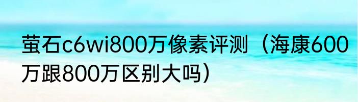 萤石c6wi800万像素评测（海康600万跟800万区别大吗）