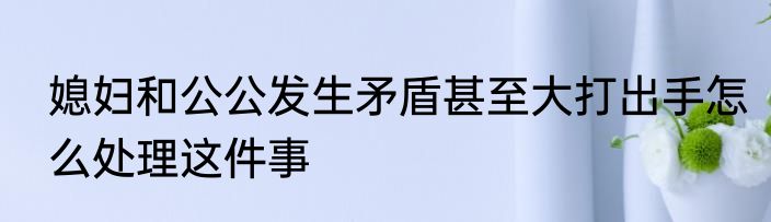 媳妇和公公发生矛盾甚至大打出手怎么处理这件事