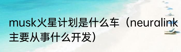 musk火星计划是什么车（neuralink主要从事什么开发）