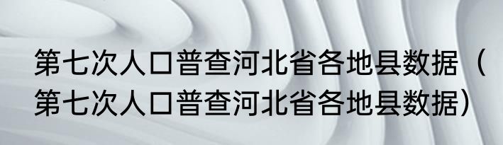 第七次人口普查河北省各地县数据（第七次人口普查河北省各地县数据）