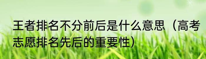 王者排名不分前后是什么意思（高考志愿排名先后的重要性）