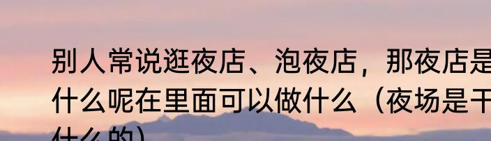 别人常说逛夜店、泡夜店，那夜店是什么呢在里面可以做什么（夜场是干什么的）