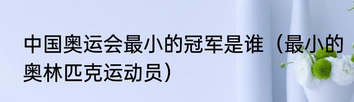 中国奥运会最小的冠军是谁（最小的奥林匹克运动员）
