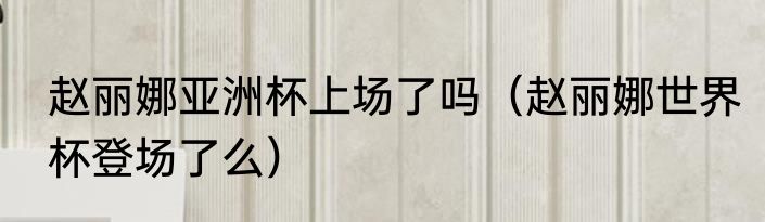 赵丽娜亚洲杯上场了吗（赵丽娜世界杯登场了么）