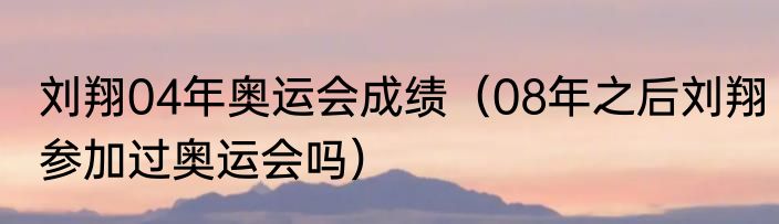 刘翔04年奥运会成绩（08年之后刘翔参加过奥运会吗）