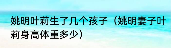 姚明叶莉生了几个孩子（姚明妻子叶莉身高体重多少）