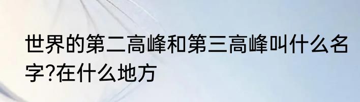 世界的第二高峰和第三高峰叫什么名字?在什么地方