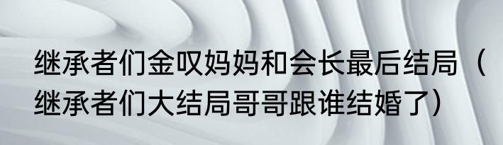 继承者们金叹妈妈和会长最后结局（继承者们大结局哥哥跟谁结婚了）