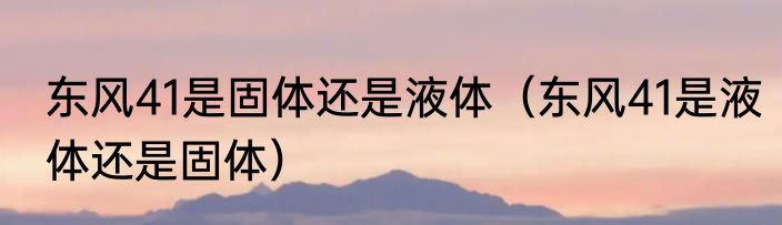 东风41是固体还是液体（东风41是液体还是固体）