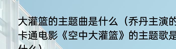 大灌篮的主题曲是什么（乔丹主演的卡通电影《空中大灌篮》的主题歌是什么）