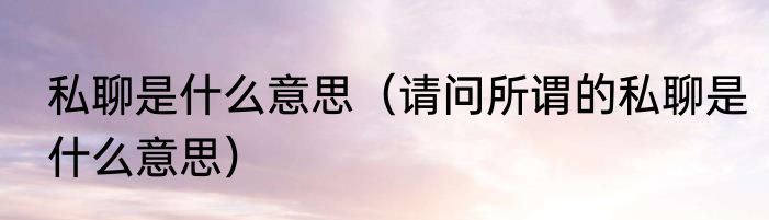 私聊是什么意思（请问所谓的私聊是什么意思）