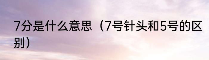 7分是什么意思（7号针头和5号的区别）
