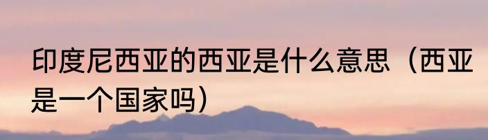 印度尼西亚的西亚是什么意思（西亚是一个国家吗）