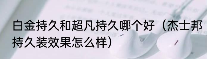 白金持久和超凡持久哪个好（杰士邦持久装效果怎么样）