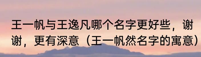 王一帆与王逸凡哪个名字更好些，谢谢，更有深意（王一帆然名字的寓意）