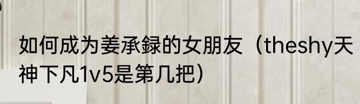 如何成为姜承録的女朋友（theshy天神下凡1v5是第几把）