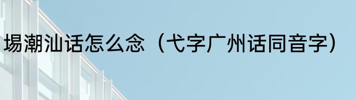 埸潮汕话怎么念（弋字广州话同音字）