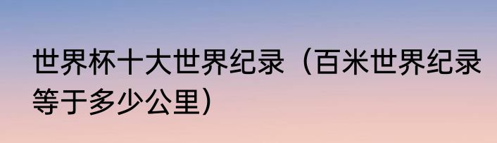 世界杯十大世界纪录（百米世界纪录等于多少公里）