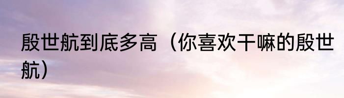 殷世航到底多高（你喜欢干嘛的殷世航）