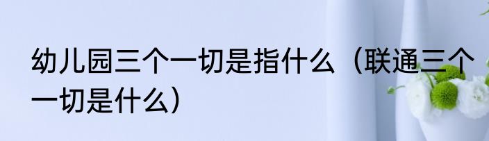 幼儿园三个一切是指什么（联通三个一切是什么）