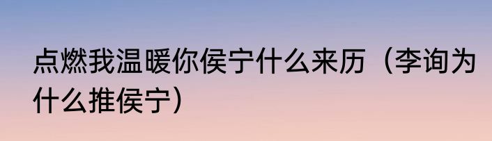 点燃我温暖你侯宁什么来历（李询为什么推侯宁）
