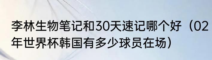 李林生物笔记和30天速记哪个好（02年世界杯韩国有多少球员在场）
