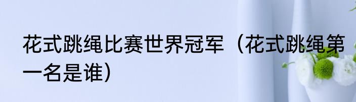 花式跳绳比赛世界冠军（花式跳绳第一名是谁）