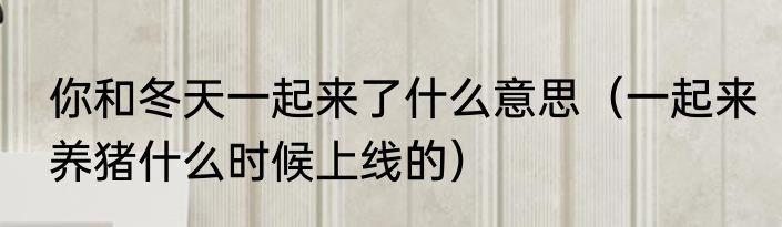 你和冬天一起来了什么意思（一起来养猪什么时候上线的）