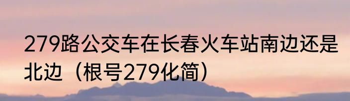 279路公交车在长春火车站南边还是北边（根号279化简）