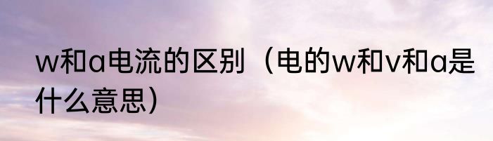 w和a电流的区别（电的w和v和a是什么意思）