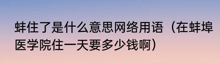 蚌住了是什么意思网络用语（在蚌埠医学院住一天要多少钱啊）