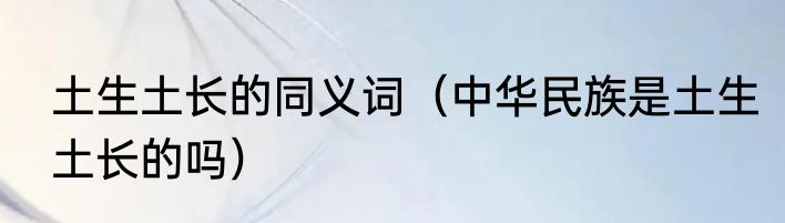 土生土长的同义词（中华民族是土生土长的吗）