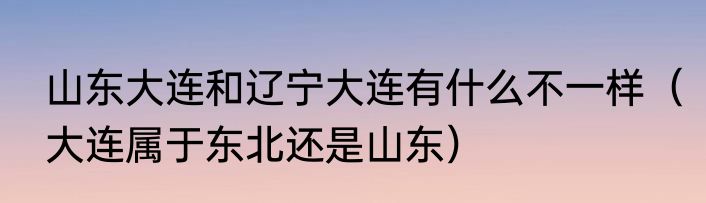 山东大连和辽宁大连有什么不一样（大连属于东北还是山东）