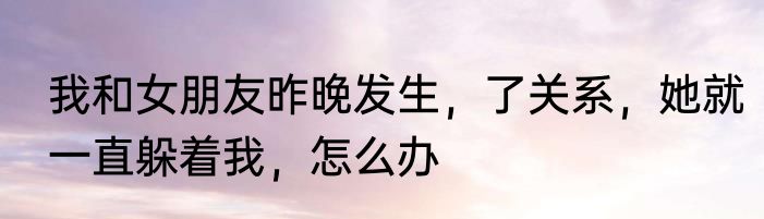 我和女朋友昨晚发生，了关系，她就一直躲着我，怎么办