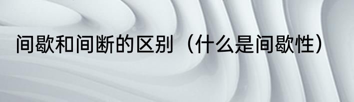 间歇和间断的区别（什么是间歇性）