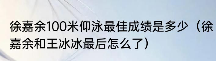 徐嘉余100米仰泳最佳成绩是多少（徐嘉余和王冰冰最后怎么了）