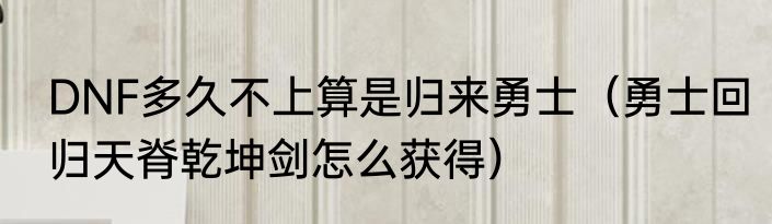 DNF多久不上算是归来勇士（勇士回归天脊乾坤剑怎么获得）