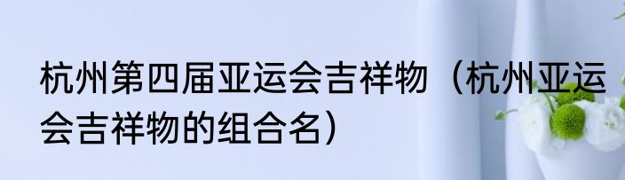 杭州第四届亚运会吉祥物（杭州亚运会吉祥物的组合名）
