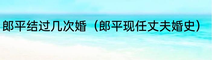 郎平结过几次婚（郎平现任丈夫婚史）