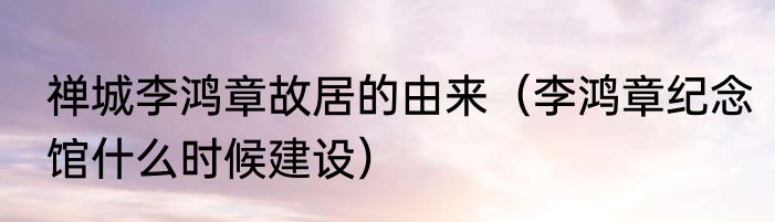 禅城李鸿章故居的由来（李鸿章纪念馆什么时候建设）
