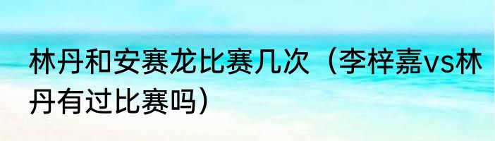 林丹和安赛龙比赛几次（李梓嘉vs林丹有过比赛吗）