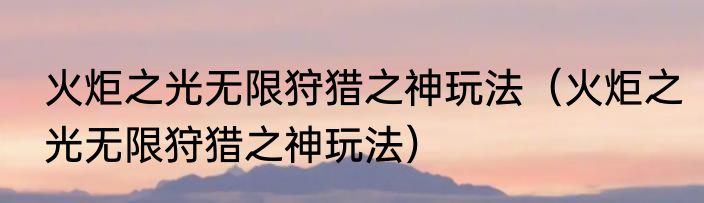 火炬之光无限狩猎之神玩法（火炬之光无限狩猎之神玩法）