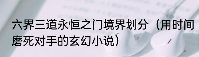 六界三道永恒之门境界划分（用时间磨死对手的玄幻小说）