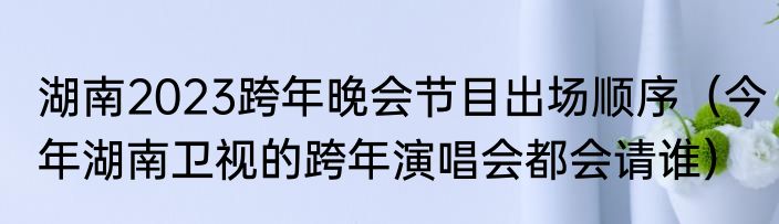 湖南2023跨年晚会节目出场顺序（今年湖南卫视的跨年演唱会都会请谁）
