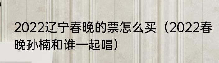 2022辽宁春晚的票怎么买（2022春晚孙楠和谁一起唱）