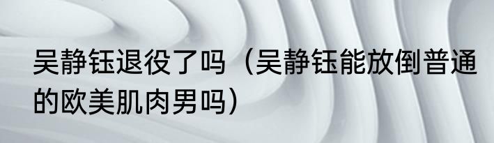 吴静钰退役了吗（吴静钰能放倒普通的欧美肌肉男吗）