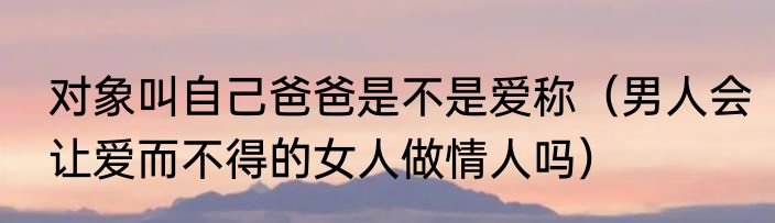 对象叫自己爸爸是不是爱称（男人会让爱而不得的女人做情人吗）